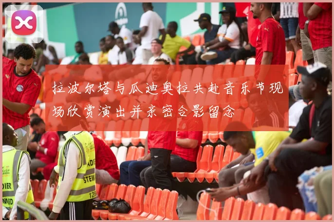 拉波尔塔与瓜迪奥拉共赴音乐节现场欣赏演出并亲密合影留念