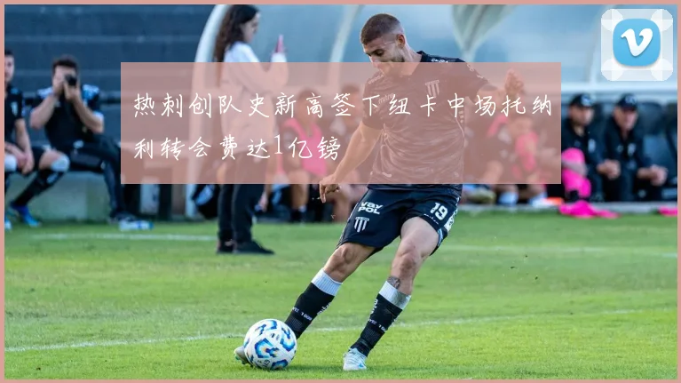 热刺创队史新高签下纽卡中场托纳利转会费达1亿镑