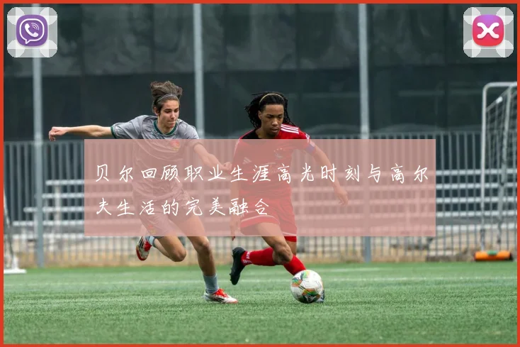 贝尔回顾职业生涯高光时刻与高尔夫生活的完美融合