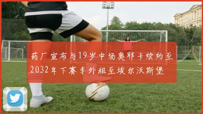 药厂宣布与19岁中场奥耶卡续约至2032年下赛季外租至埃尔沃斯堡