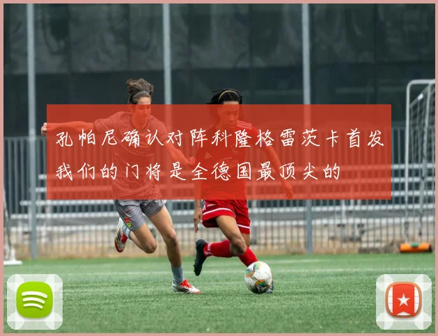 孔帕尼确认对阵科隆格雷茨卡首发我们的门将是全德国最顶尖的