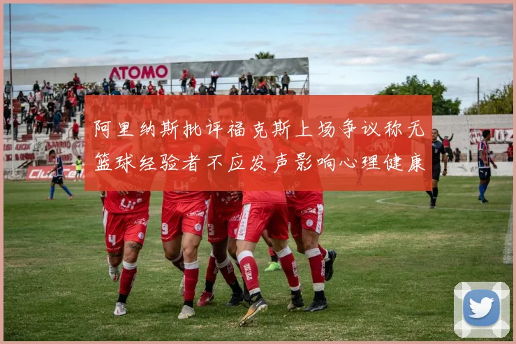 阿里纳斯批评福克斯上场争议称无篮球经验者不应发声影响心理健康