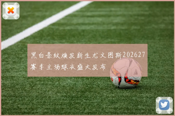 黑白条纹焕发新生尤文图斯202627赛季主场球衣盛大发布