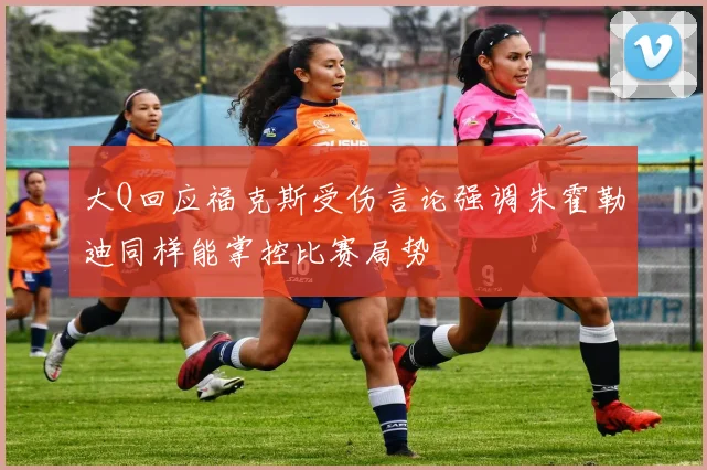 大Q回应福克斯受伤言论强调朱霍勒迪同样能掌控比赛局势