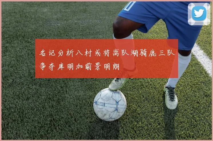名记分析八村或将离队湖骑鹿三队争夺库明加前景明朗