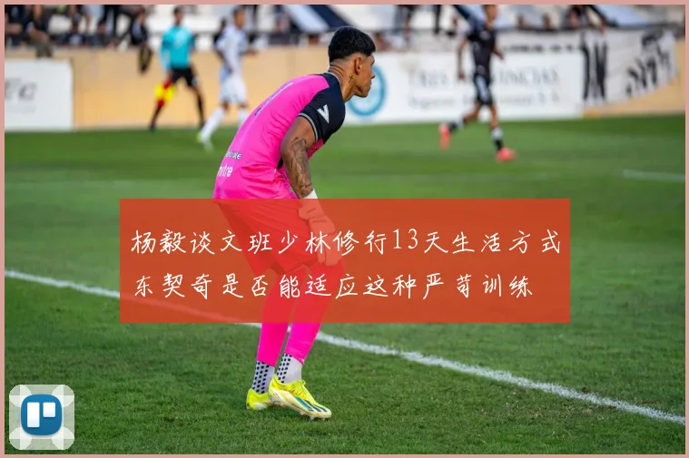 杨毅谈文班少林修行13天生活方式东契奇是否能适应这种严苛训练