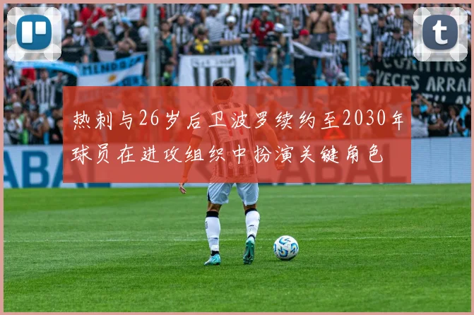 热刺与26岁后卫波罗续约至2030年球员在进攻组织中扮演关键角色