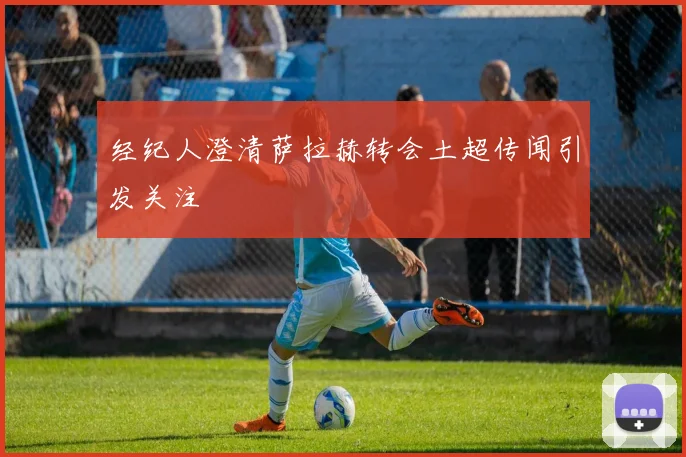 经纪人澄清萨拉赫转会土超传闻引发关注