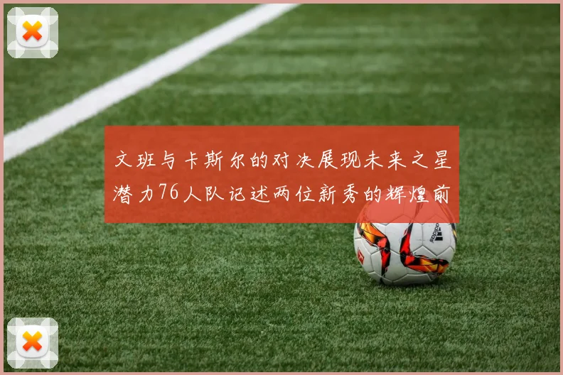 文班与卡斯尔的对决展现未来之星潜力76人队记述两位新秀的辉煌前景