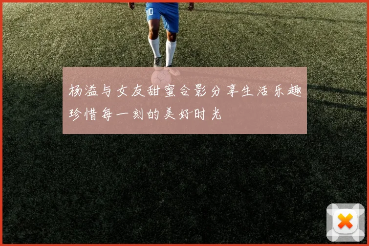 杨溢与女友甜蜜合影分享生活乐趣珍惜每一刻的美好时光