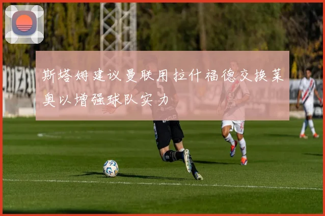 斯塔姆建议曼联用拉什福德交换莱奥以增强球队实力