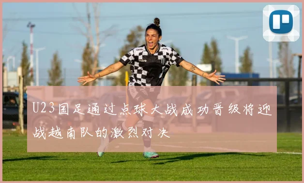 U23国足通过点球大战成功晋级将迎战越南队的激烈对决
