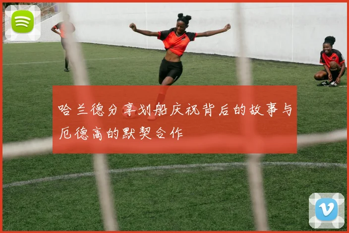 哈兰德分享划船庆祝背后的故事与厄德高的默契合作