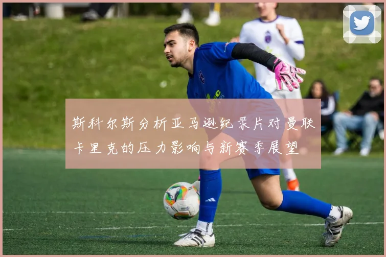 斯科尔斯分析亚马逊纪录片对曼联卡里克的压力影响与新赛季展望