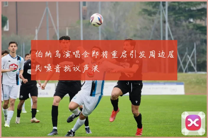 伯纳乌演唱会即将重启引发周边居民噪音抗议声浪