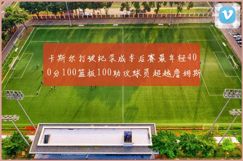 卡斯尔打破纪录成季后赛最年轻400分100篮板100助攻球员超越詹姆斯荣耀时刻