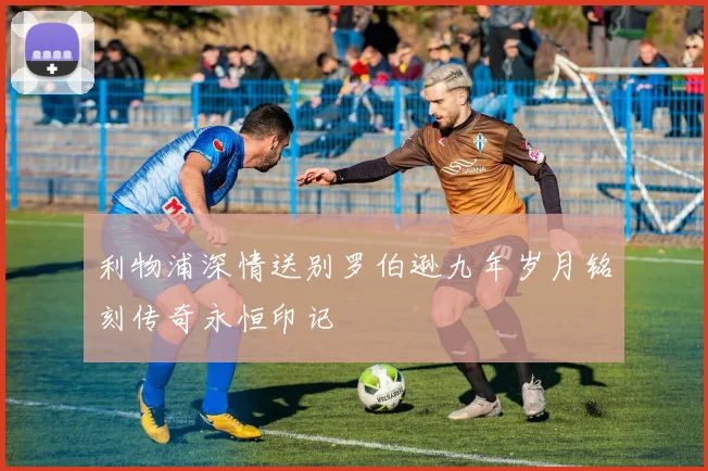 利物浦深情送别罗伯逊九年岁月铭刻传奇永恒印记