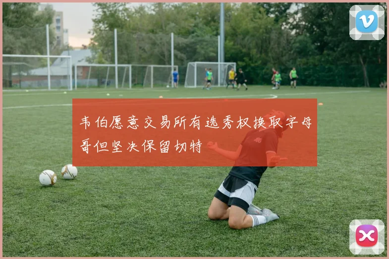 韦伯愿意交易所有选秀权换取字母哥但坚决保留切特